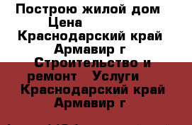 Построю жилой дом › Цена ­ 13 000 - Краснодарский край, Армавир г. Строительство и ремонт » Услуги   . Краснодарский край,Армавир г.